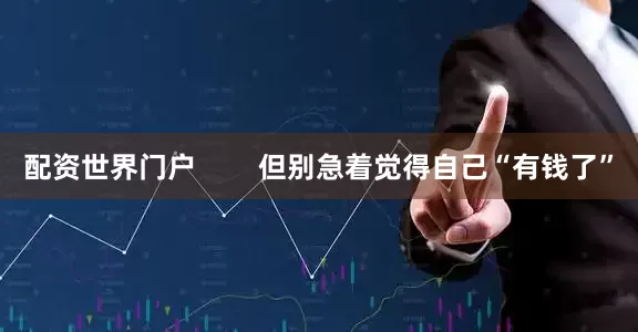 配资世界门户        但别急着觉得自己“有钱了”