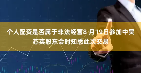 个人配资是否属于非法经营8 月19日参加中昊芯英股东会时知悉此次交易