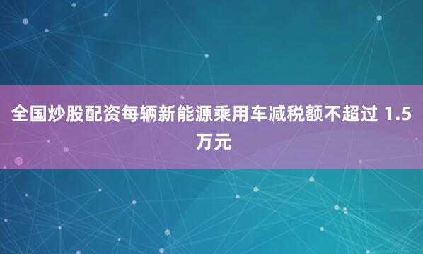 全国炒股配资每辆新能源乘用车减税额不超过 1.5 万元